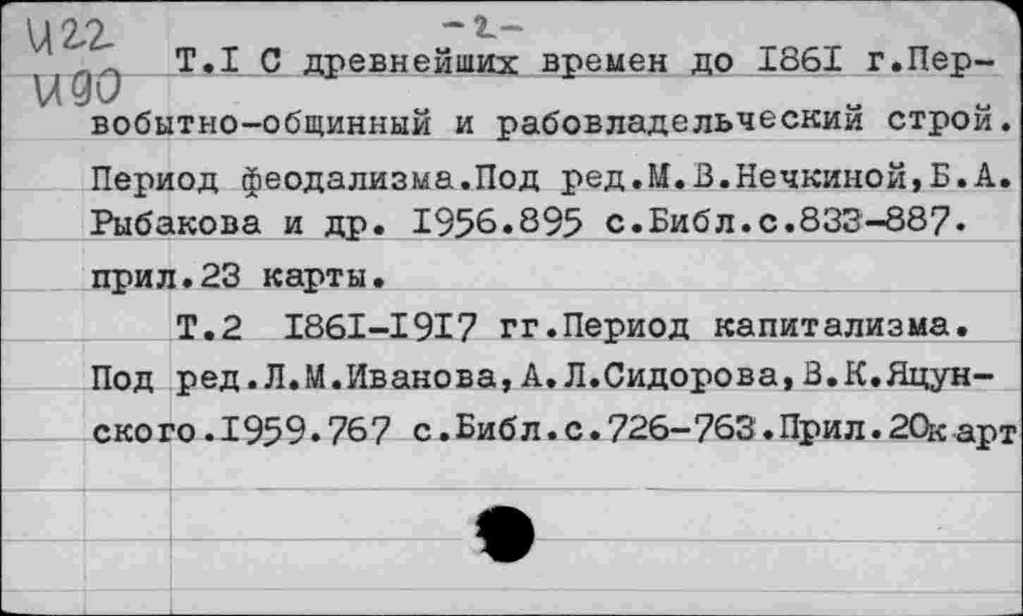 ﻿Т.1 С древнейших времен до 1861 г.Пер-вобытно-общинный и рабовладельческим строи. Период феодализма.Под ред.М.В.Нечкиной>Б.А. Рыбакова и др. 1956.895 с.Библ.с.833-887• прил.23 карты.
Т.2 1861-1917 гг.Период капитализма. Под ред. Л.М.Иванова, А. Л.Сидорова, В.К.Яцун-ского.1959.767 с.Библ.с.726-763.Прил.20карт
